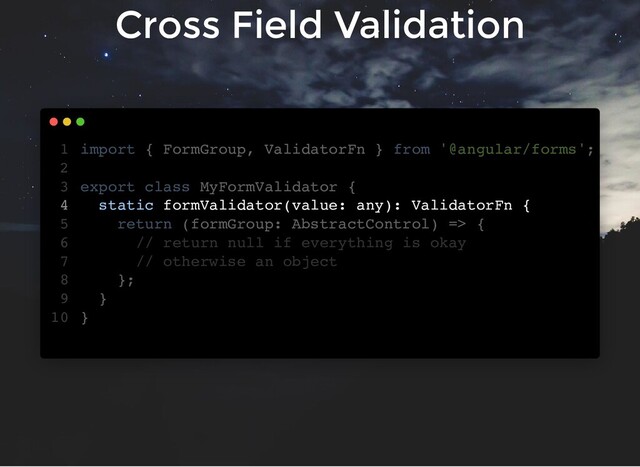 Cross Field Validation
import { FormGroup, ValidatorFn } from '@angular/forms';
export class MyFormValidator {
static formValidator(value: any): ValidatorFn {
return (formGroup: AbstractControl) => {
// return null if everything is okay
// otherwise an object
};
}
}
1
2
3
4
5
6
7
8
9
10
static formValidator(value: any): ValidatorFn {
import { FormGroup, ValidatorFn } from '@angular/forms';
1
2
export class MyFormValidator {
3
4
return (formGroup: AbstractControl) => {
5
// return null if everything is okay
6
// otherwise an object
7
};
8
}
9
}
10

