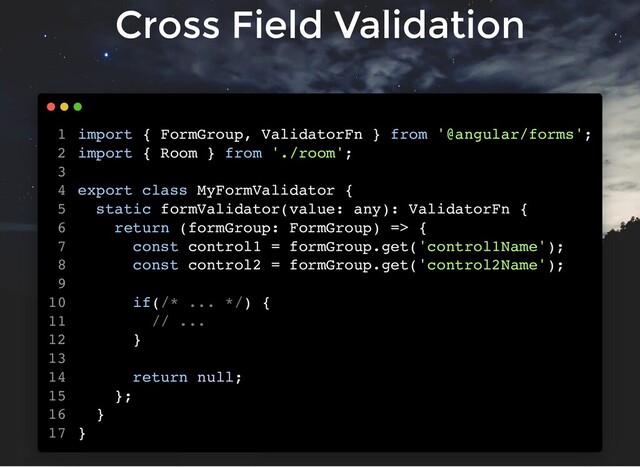 Cross Field Validation
import { FormGroup, ValidatorFn } from '@angular/forms';
import { Room } from './room';
export class MyFormValidator {
static formValidator(value: any): ValidatorFn {
return (formGroup: FormGroup) => {
const control1 = formGroup.get('control1Name');
const control2 = formGroup.get('control2Name');
if(/* ... */) {
// ...
}
return null;
};
}
}
1
2
3
4
5
6
7
8
9
10
11
12
13
14
15
16
17
