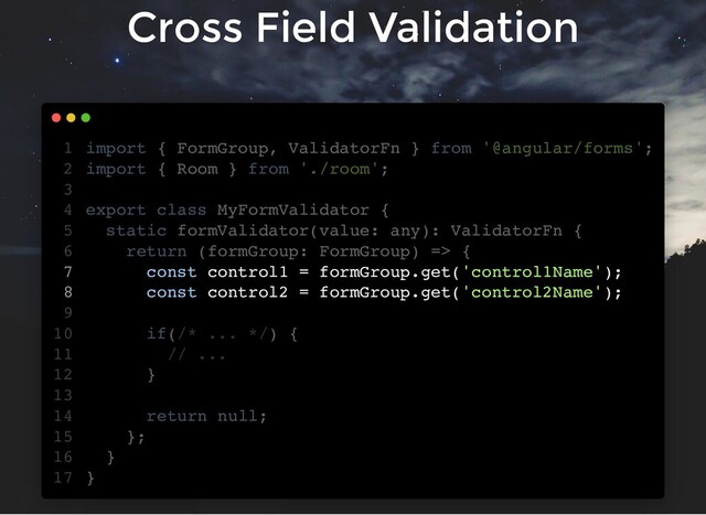 Cross Field Validation
import { FormGroup, ValidatorFn } from '@angular/forms';
import { Room } from './room';
export class MyFormValidator {
static formValidator(value: any): ValidatorFn {
return (formGroup: FormGroup) => {
const control1 = formGroup.get('control1Name');
const control2 = formGroup.get('control2Name');
if(/* ... */) {
// ...
}
return null;
};
}
}
1
2
3
4
5
6
7
8
9
10
11
12
13
14
15
16
17
const control1 = formGroup.get('control1Name');
const control2 = formGroup.get('control2Name');
import { FormGroup, ValidatorFn } from '@angular/forms';
1
import { Room } from './room';
2
3
export class MyFormValidator {
4
static formValidator(value: any): ValidatorFn {
5
return (formGroup: FormGroup) => {
6
7
8
9
if(/* ... */) {
10
// ...
11
}
12
13
return null;
14
};
15
}
16
}
17
