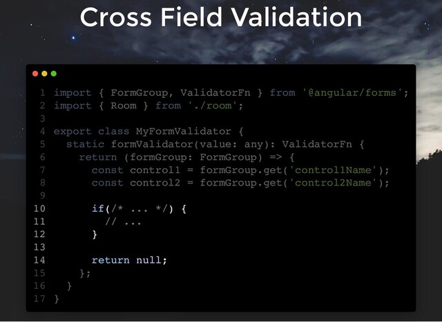 Cross Field Validation
import { FormGroup, ValidatorFn } from '@angular/forms';
import { Room } from './room';
export class MyFormValidator {
static formValidator(value: any): ValidatorFn {
return (formGroup: FormGroup) => {
const control1 = formGroup.get('control1Name');
const control2 = formGroup.get('control2Name');
if(/* ... */) {
// ...
}
return null;
};
}
}
1
2
3
4
5
6
7
8
9
10
11
12
13
14
15
16
17
const control1 = formGroup.get('control1Name');
const control2 = formGroup.get('control2Name');
import { FormGroup, ValidatorFn } from '@angular/forms';
1
import { Room } from './room';
2
3
export class MyFormValidator {
4
static formValidator(value: any): ValidatorFn {
5
return (formGroup: FormGroup) => {
6
7
8
9
if(/* ... */) {
10
// ...
11
}
12
13
return null;
14
};
15
}
16
}
17
if(/* ... */) {
// ...
}
return null;
import { FormGroup, ValidatorFn } from '@angular/forms';
1
import { Room } from './room';
2
3
export class MyFormValidator {
4
static formValidator(value: any): ValidatorFn {
5
return (formGroup: FormGroup) => {
6
const control1 = formGroup.get('control1Name');
7
const control2 = formGroup.get('control2Name');
8
9
10
11
12
13
14
};
15
}
16
}
17
