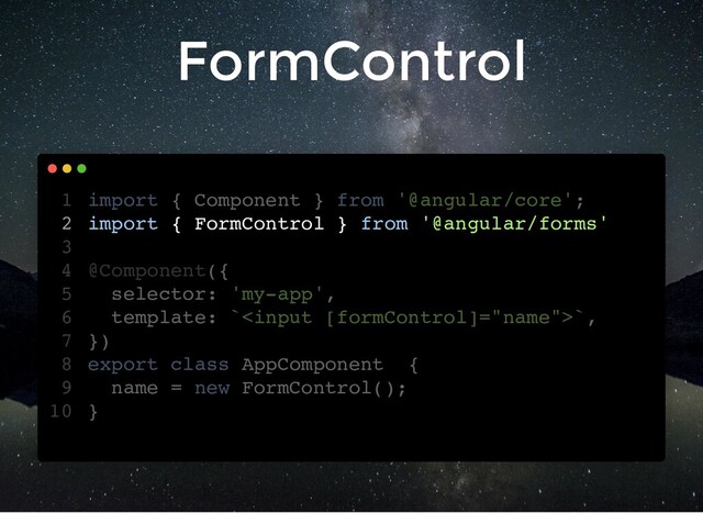 FormControl
import { Component } from '@angular/core';
import { FormControl } from '@angular/forms'
@Component({
selector: 'my-app',
template: ``,
})
export class AppComponent {
name = new FormControl();
}
1
2
3
4
5
6
7
8
9
10
import { FormControl } from '@angular/forms'
import { Component } from '@angular/core';
1
2
3
@Component({
4
selector: 'my-app',
5
template: ``,
6
})
7
export class AppComponent {
8
name = new FormControl();
9
}
10
