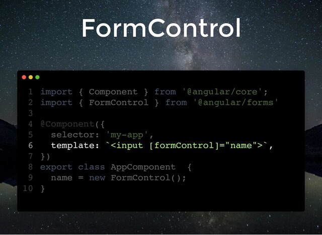 FormControl
import { Component } from '@angular/core';
import { FormControl } from '@angular/forms'
@Component({
selector: 'my-app',
template: ``,
})
export class AppComponent {
name = new FormControl();
}
1
2
3
4
5
6
7
8
9
10
import { FormControl } from '@angular/forms'
import { Component } from '@angular/core';
1
2
3
@Component({
4
selector: 'my-app',
5
template: ``,
6
})
7
export class AppComponent {
8
name = new FormControl();
9
}
10
template: ``,
import { Component } from '@angular/core';
1
import { FormControl } from '@angular/forms'
2
3
@Component({
4
selector: 'my-app',
5
6
})
7
export class AppComponent {
8
name = new FormControl();
9
}
10
