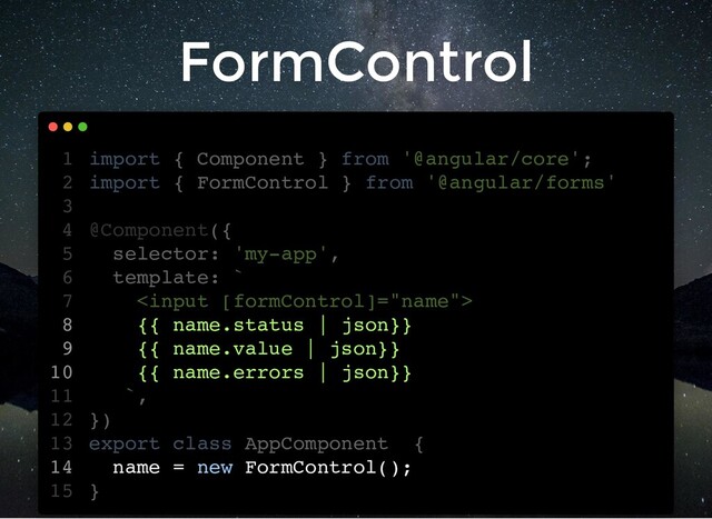 FormControl
import { Component } from '@angular/core';
import { FormControl } from '@angular/forms'
@Component({
selector: 'my-app',
template: `

{{ name.status | json}}
{{ name.value | json}}
{{ name.errors | json}}
`,
})
export class AppComponent {
name = new FormControl();
}
1
2
3
4
5
6
7
8
9
10
11
12
13
14
15
{{ name.status | json}}
{{ name.value | json}}
{{ name.errors | json}}
import { Component } from '@angular/core';
1
import { FormControl } from '@angular/forms'
2
3
@Component({
4
selector: 'my-app',
5
template: `
6

7
8
9
10
`,
11
})
12
export class AppComponent {
13
name = new FormControl();
14
}
15
{{ name.status | json}}
{{ name.value | json}}
{{ name.errors | json}}
name = new FormControl();
import { Component } from '@angular/core';
1
import { FormControl } from '@angular/forms'
2
3
@Component({
4
selector: 'my-app',
5
template: `
6

7
8
9
10
`,
11
})
12
export class AppComponent {
13
14
}
15
