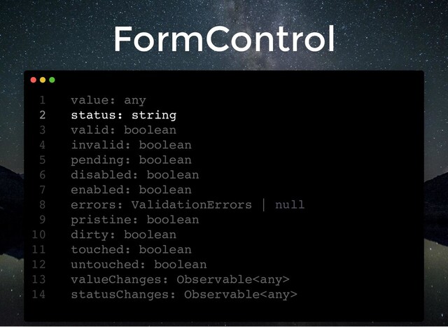 FormControl
value: any
1
status: string
2
valid: boolean
3
invalid: boolean
4
pending: boolean
5
disabled: boolean
6
enabled: boolean
7
errors: ValidationErrors | null
8
pristine: boolean
9
dirty: boolean
10
touched: boolean
11
untouched: boolean
12
valueChanges: Observable
13
statusChanges: Observable
14
status: string
value: any
1
2
valid: boolean
3
invalid: boolean
4
pending: boolean
5
disabled: boolean
6
enabled: boolean
7
errors: ValidationErrors | null
8
pristine: boolean
9
dirty: boolean
10
touched: boolean
11
untouched: boolean
12
valueChanges: Observable
13
statusChanges: Observable
14

