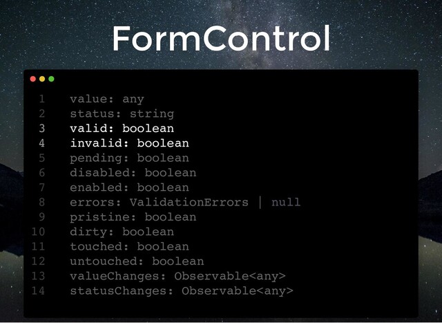FormControl
value: any
1
status: string
2
valid: boolean
3
invalid: boolean
4
pending: boolean
5
disabled: boolean
6
enabled: boolean
7
errors: ValidationErrors | null
8
pristine: boolean
9
dirty: boolean
10
touched: boolean
11
untouched: boolean
12
valueChanges: Observable
13
statusChanges: Observable
14
status: string
value: any
1
2
valid: boolean
3
invalid: boolean
4
pending: boolean
5
disabled: boolean
6
enabled: boolean
7
errors: ValidationErrors | null
8
pristine: boolean
9
dirty: boolean
10
touched: boolean
11
untouched: boolean
12
valueChanges: Observable
13
statusChanges: Observable
14
valid: boolean
invalid: boolean
value: any
1
status: string
2
3
4
pending: boolean
5
disabled: boolean
6
enabled: boolean
7
errors: ValidationErrors | null
8
pristine: boolean
9
dirty: boolean
10
touched: boolean
11
untouched: boolean
12
valueChanges: Observable
13
statusChanges: Observable
14

