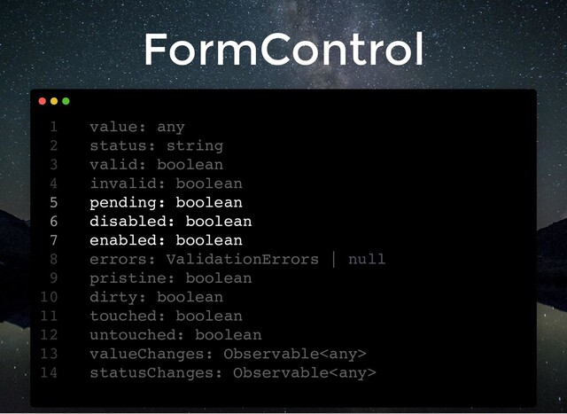 FormControl
value: any
1
status: string
2
valid: boolean
3
invalid: boolean
4
pending: boolean
5
disabled: boolean
6
enabled: boolean
7
errors: ValidationErrors | null
8
pristine: boolean
9
dirty: boolean
10
touched: boolean
11
untouched: boolean
12
valueChanges: Observable
13
statusChanges: Observable
14
status: string
value: any
1
2
valid: boolean
3
invalid: boolean
4
pending: boolean
5
disabled: boolean
6
enabled: boolean
7
errors: ValidationErrors | null
8
pristine: boolean
9
dirty: boolean
10
touched: boolean
11
untouched: boolean
12
valueChanges: Observable
13
statusChanges: Observable
14
valid: boolean
invalid: boolean
value: any
1
status: string
2
3
4
pending: boolean
5
disabled: boolean
6
enabled: boolean
7
errors: ValidationErrors | null
8
pristine: boolean
9
dirty: boolean
10
touched: boolean
11
untouched: boolean
12
valueChanges: Observable
13
statusChanges: Observable
14
pending: boolean
disabled: boolean
enabled: boolean
value: any
1
status: string
2
valid: boolean
3
invalid: boolean
4
5
6
7
errors: ValidationErrors | null
8
pristine: boolean
9
dirty: boolean
10
touched: boolean
11
untouched: boolean
12
valueChanges: Observable
13
statusChanges: Observable
14
