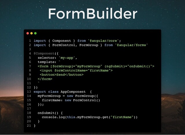 FormBuilder
import { Component } from '@angular/core';
import { FormControl, FormGroup } from '@angular/forms'
@Component({
selector: 'my-app',
template: `


Send

`
})
export class AppComponent {
myFormGroup = new FormGroup({
firstName: new FormControl()
});
onSubmit() {
console.log(this.myFormGroup.get("firstName"))
}
}
1
2
3
4
5
6
7
8
9
10
11
12
13
14
15
16
17
18
19
20
21

