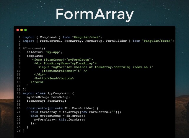 FormArray
import { Component } from "@angular/core";
import { FormControl, FormArray, FormGroup, FormBuilder } from "@angular/forms";
@Component({
selector: "my-app",
template: `

<div>

</div>
Send

`
})
export class AppComponent {
myFormGroup: FormGroup;
formArray: FormArray;
constructor(private fb: FormBuilder) {
this.formArray = fb.array([new FormControl("")])
this.myFormGroup = fb.group({
myFormArray: this.formArray
});
}
}
1
2
3
4
5
6
7
8
9
10
11
12
13
14
15
16
17
18
19
20
21
22
23
24
25
26
