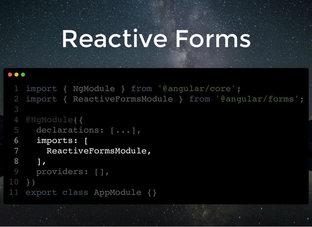 Reactive Forms
import { NgModule } from '@angular/core';
import { ReactiveFormsModule } from '@angular/forms';
@NgModule({
declarations: [...],
imports: [
ReactiveFormsModule,
],
providers: [],
})
export class AppModule {}
1
2
3
4
5
6
7
8
9
10
11
import { ReactiveFormsModule } from '@angular/forms';
import { NgModule } from '@angular/core';
1
2
3
@NgModule({
4
declarations: [...],
5
imports: [
6
ReactiveFormsModule,
7
],
8
providers: [],
9
})
10
export class AppModule {}
11
imports: [
ReactiveFormsModule,
],
import { NgModule } from '@angular/core';
1
import { ReactiveFormsModule } from '@angular/forms';
2
3
@NgModule({
4
declarations: [...],
5
6
7
8
providers: [],
9
})
10
export class AppModule {}
11
