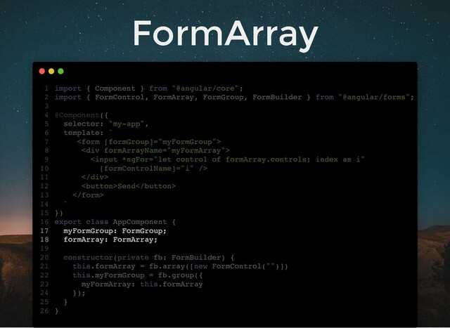 FormArray
import { Component } from "@angular/core";
import { FormControl, FormArray, FormGroup, FormBuilder } from "@angular/forms";
@Component({
selector: "my-app",
template: `

<div>

</div>
Send

`
})
export class AppComponent {
myFormGroup: FormGroup;
formArray: FormArray;
constructor(private fb: FormBuilder) {
this.formArray = fb.array([new FormControl("")])
this.myFormGroup = fb.group({
myFormArray: this.formArray
});
}
}
1
2
3
4
5
6
7
8
9
10
11
12
13
14
15
16
17
18
19
20
21
22
23
24
25
26
myFormGroup: FormGroup;
formArray: FormArray;
import { Component } from "@angular/core";
1
import { FormControl, FormArray, FormGroup, FormBuilder } from "@angular/forms";
2
3
@Component({
4
selector: "my-app",
5
template: `
6

7
<div>
8

10
</div>
11
Send
12

13
`
14
})
15
export class AppComponent {
16
17
18
19
constructor(private fb: FormBuilder) {
20
this.formArray = fb.array([new FormControl("")])
21
this.myFormGroup = fb.group({
22
myFormArray: this.formArray
23
});
24
}
25
}
26
