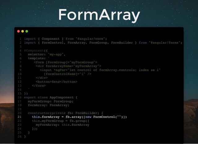 FormArray
import { Component } from "@angular/core";
import { FormControl, FormArray, FormGroup, FormBuilder } from "@angular/forms";
@Component({
selector: "my-app",
template: `

<div>

</div>
Send

`
})
export class AppComponent {
myFormGroup: FormGroup;
formArray: FormArray;
constructor(private fb: FormBuilder) {
this.formArray = fb.array([new FormControl("")])
this.myFormGroup = fb.group({
myFormArray: this.formArray
});
}
}
1
2
3
4
5
6
7
8
9
10
11
12
13
14
15
16
17
18
19
20
21
22
23
24
25
26
myFormGroup: FormGroup;
formArray: FormArray;
import { Component } from "@angular/core";
1
import { FormControl, FormArray, FormGroup, FormBuilder } from "@angular/forms";
2
3
@Component({
4
selector: "my-app",
5
template: `
6

7
<div>
8

10
</div>
11
Send
12

13
`
14
})
15
export class AppComponent {
16
17
18
19
constructor(private fb: FormBuilder) {
20
this.formArray = fb.array([new FormControl("")])
21
this.myFormGroup = fb.group({
22
myFormArray: this.formArray
23
});
24
}
25
}
26
this.formArray = fb.array([new FormControl("")])
import { Component } from "@angular/core";
1
import { FormControl, FormArray, FormGroup, FormBuilder } from "@angular/forms";
2
3
@Component({
4
selector: "my-app",
5
template: `
6

7
<div>
8

10
</div>
11
Send
12

13
`
14
})
15
export class AppComponent {
16
myFormGroup: FormGroup;
17
formArray: FormArray;
18
19
constructor(private fb: FormBuilder) {
20
21
this.myFormGroup = fb.group({
22
myFormArray: this.formArray
23
});
24
}
25
}
26
