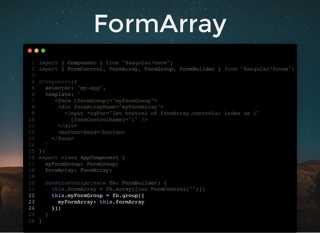 FormArray
import { Component } from "@angular/core";
import { FormControl, FormArray, FormGroup, FormBuilder } from "@angular/forms";
@Component({
selector: "my-app",
template: `

<div>

</div>
Send

`
})
export class AppComponent {
myFormGroup: FormGroup;
formArray: FormArray;
constructor(private fb: FormBuilder) {
this.formArray = fb.array([new FormControl("")])
this.myFormGroup = fb.group({
myFormArray: this.formArray
});
}
}
1
2
3
4
5
6
7
8
9
10
11
12
13
14
15
16
17
18
19
20
21
22
23
24
25
26
myFormGroup: FormGroup;
formArray: FormArray;
import { Component } from "@angular/core";
1
import { FormControl, FormArray, FormGroup, FormBuilder } from "@angular/forms";
2
3
@Component({
4
selector: "my-app",
5
template: `
6

7
<div>
8

10
</div>
11
Send
12

13
`
14
})
15
export class AppComponent {
16
17
18
19
constructor(private fb: FormBuilder) {
20
this.formArray = fb.array([new FormControl("")])
21
this.myFormGroup = fb.group({
22
myFormArray: this.formArray
23
});
24
}
25
}
26
this.formArray = fb.array([new FormControl("")])
import { Component } from "@angular/core";
1
import { FormControl, FormArray, FormGroup, FormBuilder } from "@angular/forms";
2
3
@Component({
4
selector: "my-app",
5
template: `
6

7
<div>
8

10
</div>
11
Send
12

13
`
14
})
15
export class AppComponent {
16
myFormGroup: FormGroup;
17
formArray: FormArray;
18
19
constructor(private fb: FormBuilder) {
20
21
this.myFormGroup = fb.group({
22
myFormArray: this.formArray
23
});
24
}
25
}
26
this.myFormGroup = fb.group({
myFormArray: this.formArray
});
import { Component } from "@angular/core";
1
import { FormControl, FormArray, FormGroup, FormBuilder } from "@angular/forms";
2
3
@Component({
4
selector: "my-app",
5
template: `
6

7
<div>
8

10
</div>
11
Send
12

13
`
14
})
15
export class AppComponent {
16
myFormGroup: FormGroup;
17
formArray: FormArray;
18
19
constructor(private fb: FormBuilder) {
20
this.formArray = fb.array([new FormControl("")])
21
22
23
24
}
25
}
26
