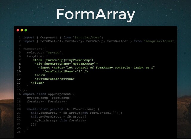 FormArray
import { Component } from "@angular/core";
import { FormControl, FormArray, FormGroup, FormBuilder } from "@angular/forms";
@Component({
selector: "my-app",
template: `

<div>

</div>
Send

`
})
export class AppComponent {
myFormGroup: FormGroup;
formArray: FormArray;
constructor(private fb: FormBuilder) {
this.formArray = fb.array([new FormControl("")])
this.myFormGroup = fb.group({
myFormArray: this.formArray
});
}
}
1
2
3
4
5
6
7
8
9
10
11
12
13
14
15
16
17
18
19
20
21
22
23
24
25
26
myFormGroup: FormGroup;
formArray: FormArray;
import { Component } from "@angular/core";
1
import { FormControl, FormArray, FormGroup, FormBuilder } from "@angular/forms";
2
3
@Component({
4
selector: "my-app",
5
template: `
6

7
<div>
8

10
</div>
11
Send
12

13
`
14
})
15
export class AppComponent {
16
17
18
19
constructor(private fb: FormBuilder) {
20
this.formArray = fb.array([new FormControl("")])
21
this.myFormGroup = fb.group({
22
myFormArray: this.formArray
23
});
24
}
25
}
26
this.formArray = fb.array([new FormControl("")])
import { Component } from "@angular/core";
1
import { FormControl, FormArray, FormGroup, FormBuilder } from "@angular/forms";
2
3
@Component({
4
selector: "my-app",
5
template: `
6

7
<div>
8

10
</div>
11
Send
12

13
`
14
})
15
export class AppComponent {
16
myFormGroup: FormGroup;
17
formArray: FormArray;
18
19
constructor(private fb: FormBuilder) {
20
21
this.myFormGroup = fb.group({
22
myFormArray: this.formArray
23
});
24
}
25
}
26
this.myFormGroup = fb.group({
myFormArray: this.formArray
});
import { Component } from "@angular/core";
1
import { FormControl, FormArray, FormGroup, FormBuilder } from "@angular/forms";
2
3
@Component({
4
selector: "my-app",
5
template: `
6

7
<div>
8

10
</div>
11
Send
12

13
`
14
})
15
export class AppComponent {
16
myFormGroup: FormGroup;
17
formArray: FormArray;
18
19
constructor(private fb: FormBuilder) {
20
this.formArray = fb.array([new FormControl("")])
21
22
23
24
}
25
}
26

<div>

</div>
Send

import { Component } from "@angular/core";
1
import { FormControl, FormArray, FormGroup, FormBuilder } from "@angular/forms";
2
3
@Component({
4
selector: "my-app",
5
template: `
6
7
8
9
10
11
12
13
`
14
})
15
export class AppComponent {
16
myFormGroup: FormGroup;
17
formArray: FormArray;
18
19
constructor(private fb: FormBuilder) {
20
this.formArray = fb.array([new FormControl("")])
21
this.myFormGroup = fb.group({
22
myFormArray: this.formArray
23
});
24
}
25
}
26
