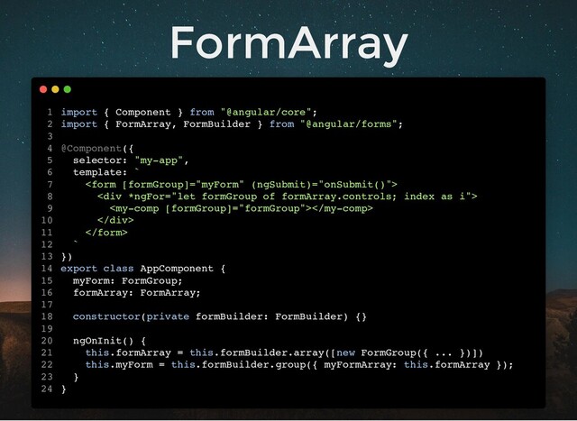 FormArray
import { Component } from "@angular/core";
import { FormArray, FormBuilder } from "@angular/forms";
@Component({
selector: "my-app",
template: `

<div>

</div>

`
})
export class AppComponent {
myForm: FormGroup;
formArray: FormArray;
constructor(private formBuilder: FormBuilder) {}
ngOnInit() {
this.formArray = this.formBuilder.array([new FormGroup({ ... })])
this.myForm = this.formBuilder.group({ myFormArray: this.formArray });
}
}
1
2
3
4
5
6
7
8
9
10
11
12
13
14
15
16
17
18
19
20
21
22
23
24

