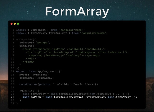 FormArray
import { Component } from "@angular/core";
import { FormArray, FormBuilder } from "@angular/forms";
@Component({
selector: "my-app",
template: `

<div>

</div>

`
})
export class AppComponent {
myForm: FormGroup;
formArray: FormArray;
constructor(private formBuilder: FormBuilder) {}
ngOnInit() {
this.formArray = this.formBuilder.array([new FormGroup({ ... })])
this.myForm = this.formBuilder.group({ myFormArray: this.formArray });
}
}
1
2
3
4
5
6
7
8
9
10
11
12
13
14
15
16
17
18
19
20
21
22
23
24
myForm: FormGroup;
formArray: FormArray;
import { Component } from "@angular/core";
1
import { FormArray, FormBuilder } from "@angular/forms";
2
3
@Component({
4
selector: "my-app",
5
template: `
6

7
<div>
8

9
</div>
10

11
`
12
})
13
export class AppComponent {
14
15
16
17
constructor(private formBuilder: FormBuilder) {}
18
19
ngOnInit() {
20
this.formArray = this.formBuilder.array([new FormGroup({ ... })])
21
this.myForm = this.formBuilder.group({ myFormArray: this.formArray });
22
}
23
}
24
this.formArray = this.formBuilder.array([new FormGroup({ ... })])
import { Component } from "@angular/core";
1
import { FormArray, FormBuilder } from "@angular/forms";
2
3
@Component({
4
selector: "my-app",
5
template: `
6

7
<div>
8

9
</div>
10

11
`
12
})
13
export class AppComponent {
14
myForm: FormGroup;
15
formArray: FormArray;
16
17
constructor(private formBuilder: FormBuilder) {}
18
19
ngOnInit() {
20
21
this.myForm = this.formBuilder.group({ myFormArray: this.formArray });
22
}
23
}
24
this.myForm = this.formBuilder.group({ myFormArray: this.formArray });
import { Component } from "@angular/core";
1
import { FormArray, FormBuilder } from "@angular/forms";
2
3
@Component({
4
selector: "my-app",
5
template: `
6

7
<div>
8

9
</div>
10

11
`
12
})
13
export class AppComponent {
14
myForm: FormGroup;
15
formArray: FormArray;
16
17
constructor(private formBuilder: FormBuilder) {}
18
19
ngOnInit() {
20
this.formArray = this.formBuilder.array([new FormGroup({ ... })])
21
22
}
23
}
24
