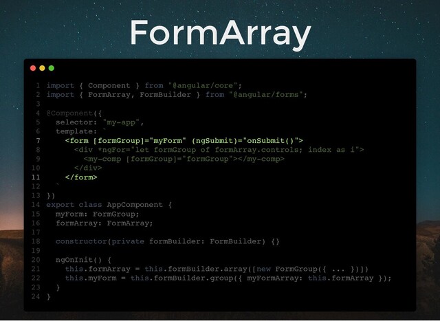 FormArray
import { Component } from "@angular/core";
import { FormArray, FormBuilder } from "@angular/forms";
@Component({
selector: "my-app",
template: `

<div>

</div>

`
})
export class AppComponent {
myForm: FormGroup;
formArray: FormArray;
constructor(private formBuilder: FormBuilder) {}
ngOnInit() {
this.formArray = this.formBuilder.array([new FormGroup({ ... })])
this.myForm = this.formBuilder.group({ myFormArray: this.formArray });
}
}
1
2
3
4
5
6
7
8
9
10
11
12
13
14
15
16
17
18
19
20
21
22
23
24
myForm: FormGroup;
formArray: FormArray;
import { Component } from "@angular/core";
1
import { FormArray, FormBuilder } from "@angular/forms";
2
3
@Component({
4
selector: "my-app",
5
template: `
6

7
<div>
8

9
</div>
10

11
`
12
})
13
export class AppComponent {
14
15
16
17
constructor(private formBuilder: FormBuilder) {}
18
19
ngOnInit() {
20
this.formArray = this.formBuilder.array([new FormGroup({ ... })])
21
this.myForm = this.formBuilder.group({ myFormArray: this.formArray });
22
}
23
}
24
this.formArray = this.formBuilder.array([new FormGroup({ ... })])
import { Component } from "@angular/core";
1
import { FormArray, FormBuilder } from "@angular/forms";
2
3
@Component({
4
selector: "my-app",
5
template: `
6

7
<div>
8

9
</div>
10

11
`
12
})
13
export class AppComponent {
14
myForm: FormGroup;
15
formArray: FormArray;
16
17
constructor(private formBuilder: FormBuilder) {}
18
19
ngOnInit() {
20
21
this.myForm = this.formBuilder.group({ myFormArray: this.formArray });
22
}
23
}
24
this.myForm = this.formBuilder.group({ myFormArray: this.formArray });
import { Component } from "@angular/core";
1
import { FormArray, FormBuilder } from "@angular/forms";
2
3
@Component({
4
selector: "my-app",
5
template: `
6

7
<div>
8

9
</div>
10

11
`
12
})
13
export class AppComponent {
14
myForm: FormGroup;
15
formArray: FormArray;
16
17
constructor(private formBuilder: FormBuilder) {}
18
19
ngOnInit() {
20
this.formArray = this.formBuilder.array([new FormGroup({ ... })])
21
22
}
23
}
24


import { Component } from "@angular/core";
1
import { FormArray, FormBuilder } from "@angular/forms";
2
3
@Component({
4
selector: "my-app",
5
template: `
6
7
<div>
8

9
</div>
10
11
`
12
})
13
export class AppComponent {
14
myForm: FormGroup;
15
formArray: FormArray;
16
17
constructor(private formBuilder: FormBuilder) {}
18
19
ngOnInit() {
20
this.formArray = this.formBuilder.array([new FormGroup({ ... })])
21
this.myForm = this.formBuilder.group({ myFormArray: this.formArray });
22
}
23
}
24
