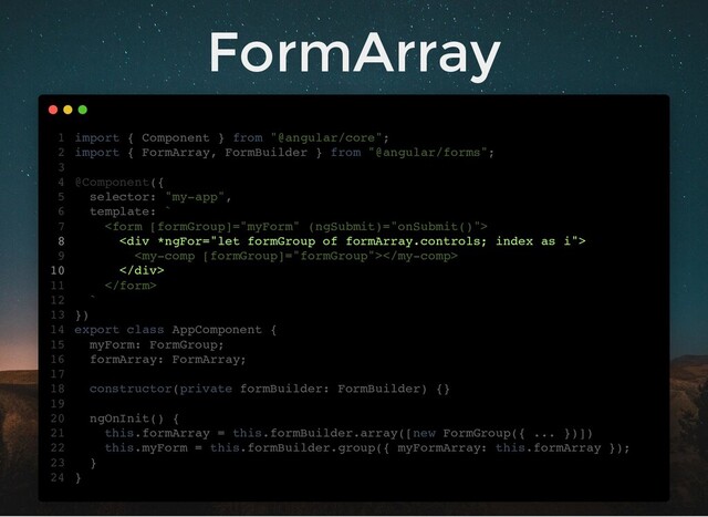 FormArray
import { Component } from "@angular/core";
import { FormArray, FormBuilder } from "@angular/forms";
@Component({
selector: "my-app",
template: `

<div>

</div>

`
})
export class AppComponent {
myForm: FormGroup;
formArray: FormArray;
constructor(private formBuilder: FormBuilder) {}
ngOnInit() {
this.formArray = this.formBuilder.array([new FormGroup({ ... })])
this.myForm = this.formBuilder.group({ myFormArray: this.formArray });
}
}
1
2
3
4
5
6
7
8
9
10
11
12
13
14
15
16
17
18
19
20
21
22
23
24
myForm: FormGroup;
formArray: FormArray;
import { Component } from "@angular/core";
1
import { FormArray, FormBuilder } from "@angular/forms";
2
3
@Component({
4
selector: "my-app",
5
template: `
6

7
<div>
8

9
</div>
10

11
`
12
})
13
export class AppComponent {
14
15
16
17
constructor(private formBuilder: FormBuilder) {}
18
19
ngOnInit() {
20
this.formArray = this.formBuilder.array([new FormGroup({ ... })])
21
this.myForm = this.formBuilder.group({ myFormArray: this.formArray });
22
}
23
}
24
this.formArray = this.formBuilder.array([new FormGroup({ ... })])
import { Component } from "@angular/core";
1
import { FormArray, FormBuilder } from "@angular/forms";
2
3
@Component({
4
selector: "my-app",
5
template: `
6

7
<div>
8

9
</div>
10

11
`
12
})
13
export class AppComponent {
14
myForm: FormGroup;
15
formArray: FormArray;
16
17
constructor(private formBuilder: FormBuilder) {}
18
19
ngOnInit() {
20
21
this.myForm = this.formBuilder.group({ myFormArray: this.formArray });
22
}
23
}
24
this.myForm = this.formBuilder.group({ myFormArray: this.formArray });
import { Component } from "@angular/core";
1
import { FormArray, FormBuilder } from "@angular/forms";
2
3
@Component({
4
selector: "my-app",
5
template: `
6

7
<div>
8

9
</div>
10

11
`
12
})
13
export class AppComponent {
14
myForm: FormGroup;
15
formArray: FormArray;
16
17
constructor(private formBuilder: FormBuilder) {}
18
19
ngOnInit() {
20
this.formArray = this.formBuilder.array([new FormGroup({ ... })])
21
22
}
23
}
24


import { Component } from "@angular/core";
1
import { FormArray, FormBuilder } from "@angular/forms";
2
3
@Component({
4
selector: "my-app",
5
template: `
6
7
<div>
8

9
</div>
10
11
`
12
})
13
export class AppComponent {
14
myForm: FormGroup;
15
formArray: FormArray;
16
17
constructor(private formBuilder: FormBuilder) {}
18
19
ngOnInit() {
20
this.formArray = this.formBuilder.array([new FormGroup({ ... })])
21
this.myForm = this.formBuilder.group({ myFormArray: this.formArray });
22
}
23
}
24
<div>
</div>
import { Component } from "@angular/core";
1
import { FormArray, FormBuilder } from "@angular/forms";
2
3
@Component({
4
selector: "my-app",
5
template: `
6

7
8

9
10

11
`
12
})
13
export class AppComponent {
14
myForm: FormGroup;
15
formArray: FormArray;
16
17
constructor(private formBuilder: FormBuilder) {}
18
19
ngOnInit() {
20
this.formArray = this.formBuilder.array([new FormGroup({ ... })])
21
this.myForm = this.formBuilder.group({ myFormArray: this.formArray });
22
}
23
}
24

