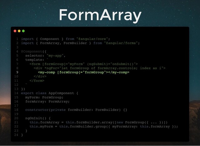 FormArray
import { Component } from "@angular/core";
import { FormArray, FormBuilder } from "@angular/forms";
@Component({
selector: "my-app",
template: `

<div>

</div>

`
})
export class AppComponent {
myForm: FormGroup;
formArray: FormArray;
constructor(private formBuilder: FormBuilder) {}
ngOnInit() {
this.formArray = this.formBuilder.array([new FormGroup({ ... })])
this.myForm = this.formBuilder.group({ myFormArray: this.formArray });
}
}
1
2
3
4
5
6
7
8
9
10
11
12
13
14
15
16
17
18
19
20
21
22
23
24
myForm: FormGroup;
formArray: FormArray;
import { Component } from "@angular/core";
1
import { FormArray, FormBuilder } from "@angular/forms";
2
3
@Component({
4
selector: "my-app",
5
template: `
6

7
<div>
8

9
</div>
10

11
`
12
})
13
export class AppComponent {
14
15
16
17
constructor(private formBuilder: FormBuilder) {}
18
19
ngOnInit() {
20
this.formArray = this.formBuilder.array([new FormGroup({ ... })])
21
this.myForm = this.formBuilder.group({ myFormArray: this.formArray });
22
}
23
}
24
this.formArray = this.formBuilder.array([new FormGroup({ ... })])
import { Component } from "@angular/core";
1
import { FormArray, FormBuilder } from "@angular/forms";
2
3
@Component({
4
selector: "my-app",
5
template: `
6

7
<div>
8

9
</div>
10

11
`
12
})
13
export class AppComponent {
14
myForm: FormGroup;
15
formArray: FormArray;
16
17
constructor(private formBuilder: FormBuilder) {}
18
19
ngOnInit() {
20
21
this.myForm = this.formBuilder.group({ myFormArray: this.formArray });
22
}
23
}
24
this.myForm = this.formBuilder.group({ myFormArray: this.formArray });
import { Component } from "@angular/core";
1
import { FormArray, FormBuilder } from "@angular/forms";
2
3
@Component({
4
selector: "my-app",
5
template: `
6

7
<div>
8

9
</div>
10

11
`
12
})
13
export class AppComponent {
14
myForm: FormGroup;
15
formArray: FormArray;
16
17
constructor(private formBuilder: FormBuilder) {}
18
19
ngOnInit() {
20
this.formArray = this.formBuilder.array([new FormGroup({ ... })])
21
22
}
23
}
24


import { Component } from "@angular/core";
1
import { FormArray, FormBuilder } from "@angular/forms";
2
3
@Component({
4
selector: "my-app",
5
template: `
6
7
<div>
8

9
</div>
10
11
`
12
})
13
export class AppComponent {
14
myForm: FormGroup;
15
formArray: FormArray;
16
17
constructor(private formBuilder: FormBuilder) {}
18
19
ngOnInit() {
20
this.formArray = this.formBuilder.array([new FormGroup({ ... })])
21
this.myForm = this.formBuilder.group({ myFormArray: this.formArray });
22
}
23
}
24
<div>
</div>
import { Component } from "@angular/core";
1
import { FormArray, FormBuilder } from "@angular/forms";
2
3
@Component({
4
selector: "my-app",
5
template: `
6

7
8

9
10

11
`
12
})
13
export class AppComponent {
14
myForm: FormGroup;
15
formArray: FormArray;
16
17
constructor(private formBuilder: FormBuilder) {}
18
19
ngOnInit() {
20
this.formArray = this.formBuilder.array([new FormGroup({ ... })])
21
this.myForm = this.formBuilder.group({ myFormArray: this.formArray });
22
}
23
}
24

import { Component } from "@angular/core";
1
import { FormArray, FormBuilder } from "@angular/forms";
2
3
@Component({
4
selector: "my-app",
5
template: `
6

7
<div>
8
9
</div>
10

11
`
12
})
13
export class AppComponent {
14
myForm: FormGroup;
15
formArray: FormArray;
16
17
constructor(private formBuilder: FormBuilder) {}
18
19
ngOnInit() {
20
this.formArray = this.formBuilder.array([new FormGroup({ ... })])
21
this.myForm = this.formBuilder.group({ myFormArray: this.formArray });
22
}
23
}
24
