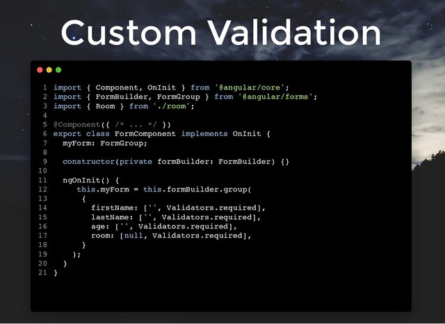 Custom Validation
import { Component, OnInit } from '@angular/core';
import { FormBuilder, FormGroup } from '@angular/forms';
import { Room } from './room';
@Component({ /* ... */ })
export class FormComponent implements OnInit {
myForm: FormGroup;
constructor(private formBuilder: FormBuilder) {}
ngOnInit() {
this.myForm = this.formBuilder.group(
{
firstName: ['', Validators.required],
lastName: ['', Validators.required],
age: ['', Validators.required],
room: [null, Validators.required],
}
);
}
}
1
2
3
4
5
6
7
8
9
10
11
12
13
14
15
16
17
18
19
20
21
