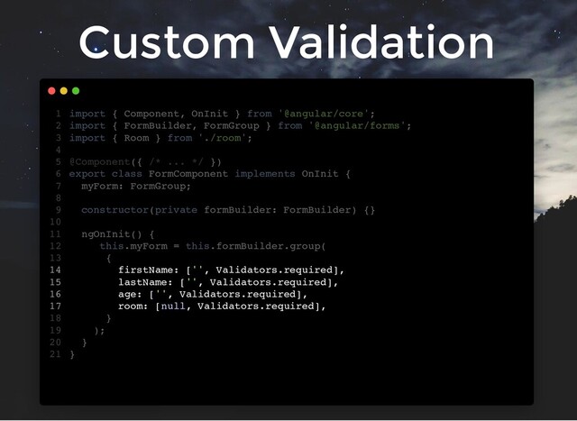 Custom Validation
import { Component, OnInit } from '@angular/core';
import { FormBuilder, FormGroup } from '@angular/forms';
import { Room } from './room';
@Component({ /* ... */ })
export class FormComponent implements OnInit {
myForm: FormGroup;
constructor(private formBuilder: FormBuilder) {}
ngOnInit() {
this.myForm = this.formBuilder.group(
{
firstName: ['', Validators.required],
lastName: ['', Validators.required],
age: ['', Validators.required],
room: [null, Validators.required],
}
);
}
}
1
2
3
4
5
6
7
8
9
10
11
12
13
14
15
16
17
18
19
20
21
firstName: ['', Validators.required],
lastName: ['', Validators.required],
age: ['', Validators.required],
room: [null, Validators.required],
import { Component, OnInit } from '@angular/core';
1
import { FormBuilder, FormGroup } from '@angular/forms';
2
import { Room } from './room';
3
4
@Component({ /* ... */ })
5
export class FormComponent implements OnInit {
6
myForm: FormGroup;
7
8
constructor(private formBuilder: FormBuilder) {}
9
10
ngOnInit() {
11
this.myForm = this.formBuilder.group(
12
{
13
14
15
16
17
}
18
);
19
}
20
}
21
