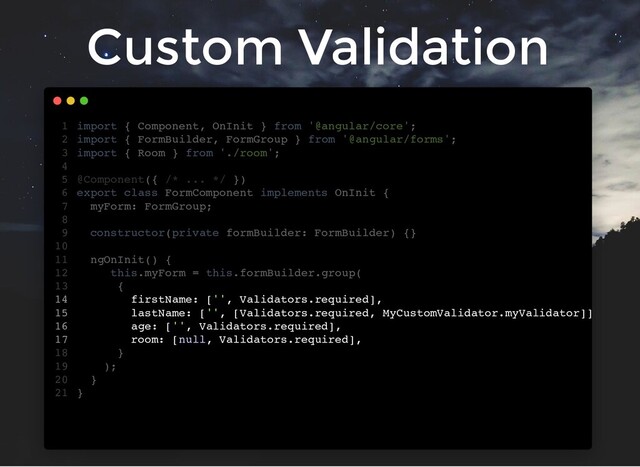 Custom Validation
firstName: ['', Validators.required],
lastName: ['', [Validators.required, MyCustomValidator.myValidator]]
age: ['', Validators.required],
room: [null, Validators.required],
import { Component, OnInit } from '@angular/core';
1
import { FormBuilder, FormGroup } from '@angular/forms';
2
import { Room } from './room';
3
4
@Component({ /* ... */ })
5
export class FormComponent implements OnInit {
6
myForm: FormGroup;
7
8
constructor(private formBuilder: FormBuilder) {}
9
10
ngOnInit() {
11
this.myForm = this.formBuilder.group(
12
{
13
14
15
16
17
}
18
);
19
}
20
}
21
