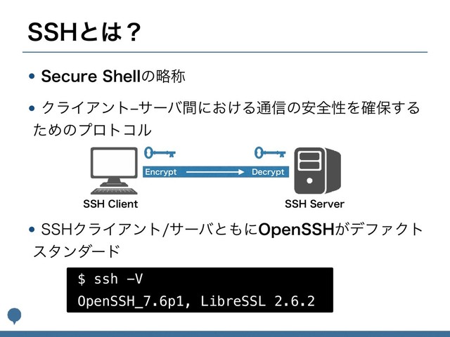 44)ͱ͸ʁ
w4FDVSF4IFMMͷུশ
wΫϥΠΞϯτrαʔόؒʹ͓͚Δ௨৴ͷ҆શੑΛ֬อ͢Δ
ͨΊͷϓϩτίϧ 
 
 
w44)ΫϥΠΞϯταʔόͱ΋ʹ0QFO44)͕σϑΝΫτ
ελϯμʔυ
44)$MJFOU
$ ssh -V
OpenSSH_7.6p1, LibreSSL 2.6.2
44)4FSWFS
&ODSZQU %FDSZQU
