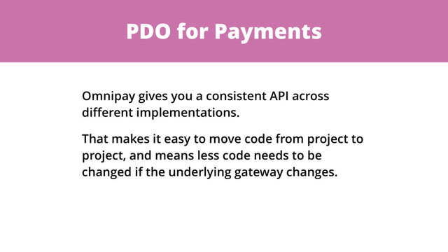 PDO for Payments
Omnipay gives you a consistent API across
diﬀerent implementations.
That makes it easy to move code from project to
project, and means less code needs to be
changed if the underlying gateway changes.
