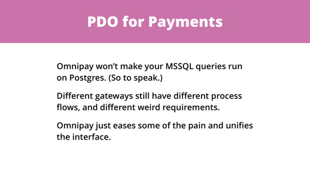 PDO for Payments
Omnipay won’t make your MSSQL queries run
on Postgres. (So to speak.)
Diﬀerent gateways still have diﬀerent process
ﬂows, and diﬀerent weird requirements.
Omnipay just eases some of the pain and uniﬁes
the interface.
