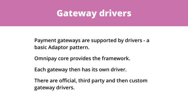 Gateway drivers
Payment gateways are supported by drivers - a
basic Adaptor pattern.
Omnipay core provides the framework.
Each gateway then has its own driver.
There are oﬃcial, third party and then custom
gateway drivers.
