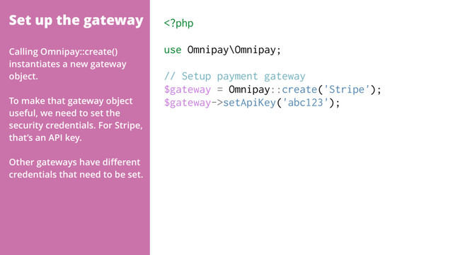 Set up the gateway setApiKey('abc123');
Calling Omnipay::create()
instantiates a new gateway
object.
To make that gateway object
useful, we need to set the
security credentials. For Stripe,
that’s an API key.
Other gateways have diﬀerent
credentials that need to be set.
