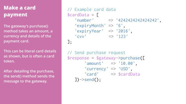 Make a card
payment
// Example card data
$cardData = [
'number' => '4242424242424242',
‘expiryMonth' => '6',
'expiryYear' => '2016',
'cvv' => '123'
];
// Send purchase request
$response = $gateway->purchase([
'amount' => '10.00',
'currency' => 'USD',
'card' => $cardData
])->send();
The gateway’s purchase()
method takes an amount, a
currency and details of the
payment card.
This can be literal card details
as shown, but is often a card
token.
After detailing the purchase,
the send() method sends the
message to the gateway.
