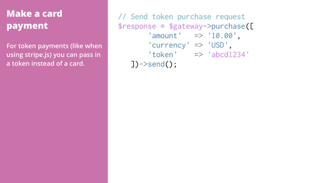 Make a card
payment
// Send token purchase request
$response = $gateway->purchase([
'amount' => '10.00',
'currency' => 'USD',
'token' => 'abcd1234'
])->send();
For token payments (like when
using stripe.js) you can pass in
a token instead of a card.

