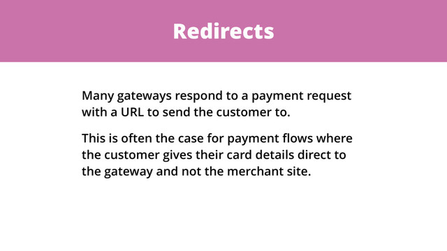 Redirects
Many gateways respond to a payment request
with a URL to send the customer to.
This is often the case for payment ﬂows where
the customer gives their card details direct to
the gateway and not the merchant site.

