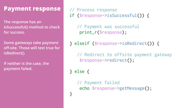 Payment response // Process response
if ($response->isSuccessful()) {
// Payment was successful
print_r($response);
} elseif ($response->isRedirect()) {
// Redirect to offsite payment gateway
$response->redirect();
} else {
// Payment failed
echo $response->getMessage();
}
The response has an
isSuccessful() method to check
for success.
Some gateways take payment
oﬀ-site. Those will test true for
isRedirect().
If neither is the case, the
payment failed.

