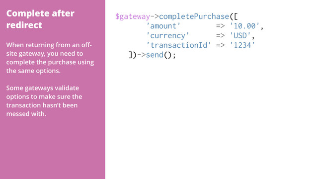Complete after
redirect
$gateway->completePurchase([
'amount' => '10.00',
'currency' => 'USD',
'transactionId' => '1234'
])->send();
When returning from an oﬀ-
site gateway, you need to
complete the purchase using
the same options.
Some gateways validate
options to make sure the
transaction hasn’t been
messed with.
