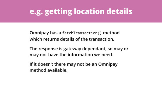 e.g. getting location details
Omnipay has a fetchTransaction() method
which returns details of the transaction.
The response is gateway dependant, so may or
may not have the information we need.
If it doesn’t there may not be an Omnipay
method available.
