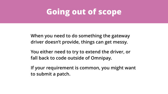 Going out of scope
When you need to do something the gateway
driver doesn’t provide, things can get messy.
You either need to try to extend the driver, or
fall back to code outside of Omnipay.
If your requirement is common, you might want
to submit a patch.
