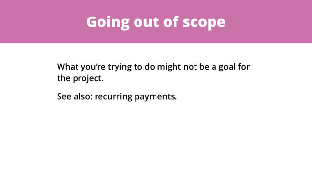Going out of scope
What you’re trying to do might not be a goal for
the project.
See also: recurring payments.
