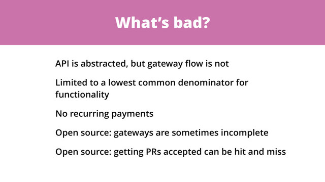 What’s bad?
API is abstracted, but gateway ﬂow is not
Limited to a lowest common denominator for
functionality
No recurring payments
Open source: gateways are sometimes incomplete
Open source: getting PRs accepted can be hit and miss
