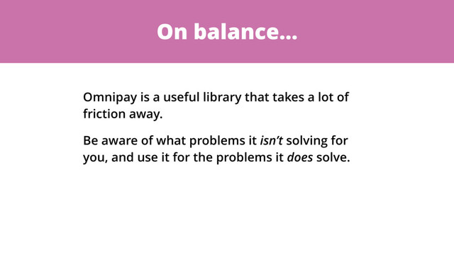 On balance…
Omnipay is a useful library that takes a lot of
friction away.
Be aware of what problems it isn’t solving for
you, and use it for the problems it does solve.
