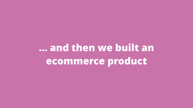 … and then we built an
ecommerce product
