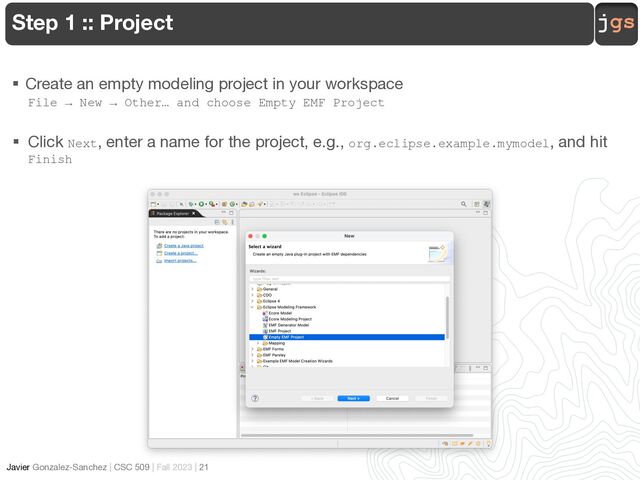 jgs
Javier Gonzalez-Sanchez | CSC 509 | Fall 2023 | 21
Step 1 :: Project
§ Create an empty modeling project in your workspace
File → New → Other… and choose Empty EMF Project
§ Click Next, enter a name for the project, e.g., org.eclipse.example.mymodel, and hit
Finish

