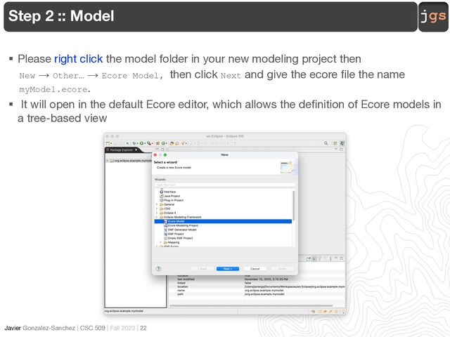 jgs
Javier Gonzalez-Sanchez | CSC 509 | Fall 2023 | 22
Step 2 :: Model
§ Please right click the model folder in your new modeling project then
New → Other… → Ecore Model, then click Next and give the ecore file the name
myModel.ecore.
§ It will open in the default Ecore editor, which allows the definition of Ecore models in
a tree-based view
