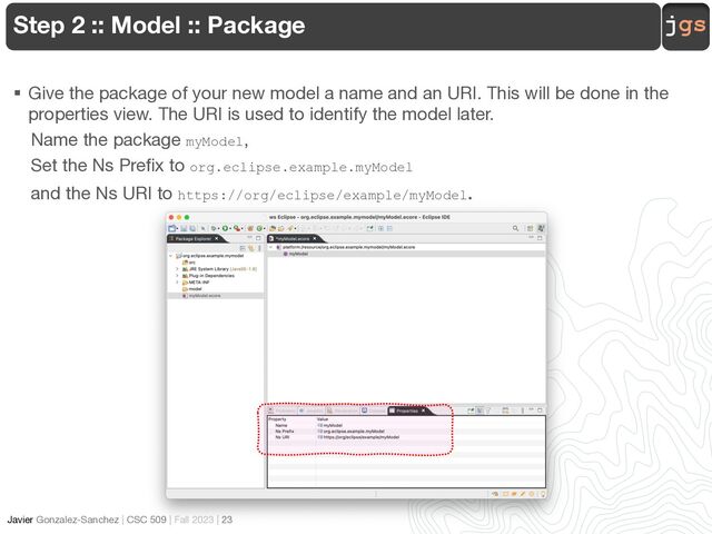 jgs
Javier Gonzalez-Sanchez | CSC 509 | Fall 2023 | 23
Step 2 :: Model :: Package
§ Give the package of your new model a name and an URI. This will be done in the
properties view. The URI is used to identify the model later.
Name the package myModel,
Set the Ns Prefix to org.eclipse.example.myModel
and the Ns URI to https://org/eclipse/example/myModel.
