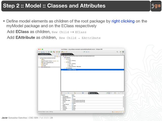 jgs
Javier Gonzalez-Sanchez | CSC 509 | Fall 2023 | 24
Step 2 :: Model :: Classes and Attributes
§ Define model elements as children of the root package by right clicking on the
myModel package and on the EClass respectively
Add EClass as children, New Child → EClass
Add EAttribute as children, New Child → EAttribute
