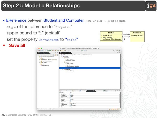 jgs
Javier Gonzalez-Sanchez | CSC 509 | Fall 2023 | 26
Step 2 :: Model :: Relationships
§ EReference between Student and Computer, New Child → EReference
EType of the reference to “Computer”
upper bound to “1” (default)
set the property Containment to “false”
§ Save all
