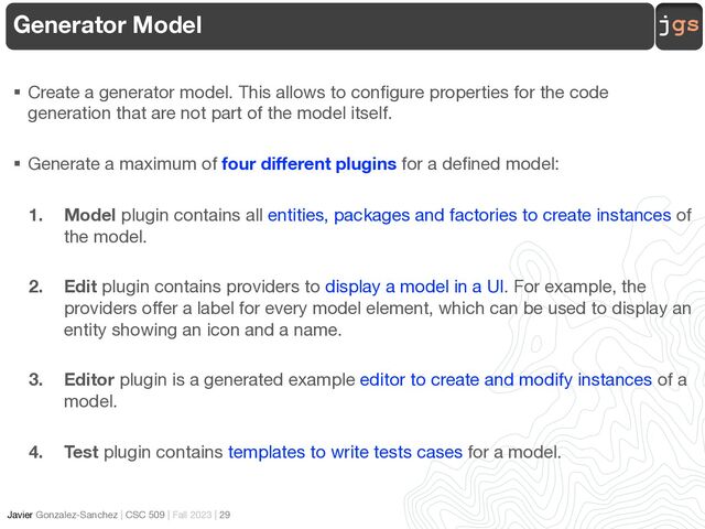 jgs
Javier Gonzalez-Sanchez | CSC 509 | Fall 2023 | 29
Generator Model
§ Create a generator model. This allows to configure properties for the code
generation that are not part of the model itself.
§ Generate a maximum of four different plugins for a defined model:
1. Model plugin contains all entities, packages and factories to create instances of
the model.
2. Edit plugin contains providers to display a model in a UI. For example, the
providers offer a label for every model element, which can be used to display an
entity showing an icon and a name.
3. Editor plugin is a generated example editor to create and modify instances of a
model.
4. Test plugin contains templates to write tests cases for a model.
