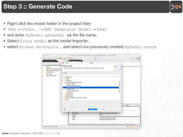 jgs
Javier Gonzalez-Sanchez | CSC 509 | Fall 2023 | 30
Step 3 :: Generate Code
§ Right click the model folder in the project then
§ New → Other… → EMF Generator Model → Next
§ and enter myModel.genmodel as the file name.
§ Select Ecore model as the model importer.
§ select Browse Workspace… and select our previously created myModel.ecore
