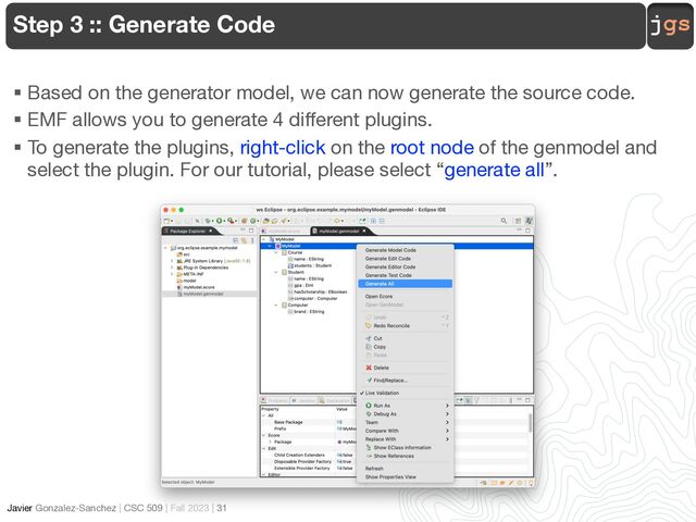 jgs
Javier Gonzalez-Sanchez | CSC 509 | Fall 2023 | 31
Step 3 :: Generate Code
§ Based on the generator model, we can now generate the source code.
§ EMF allows you to generate 4 different plugins.
§ To generate the plugins, right-click on the root node of the genmodel and
select the plugin. For our tutorial, please select “generate all”.
