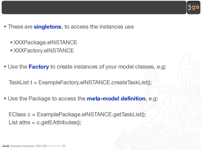 jgs
Javier Gonzalez-Sanchez | CSC 509 | Fall 2023 | 37
§ These are singletons, to access the instances use
§ XXXPackage.eINSTANCE
§ XXXFactory.eINSTANCE
§ Use the Factory to create instances of your model classes, e.g:
TaskList t = ExampleFactory.eINSTANCE.createTaskList();
§ Use the Package to access the meta-model definition, e.g:
EClass c = ExamplePackage.eINSTANCE.getTaskList();
List attrs = c.getEAttributes();
